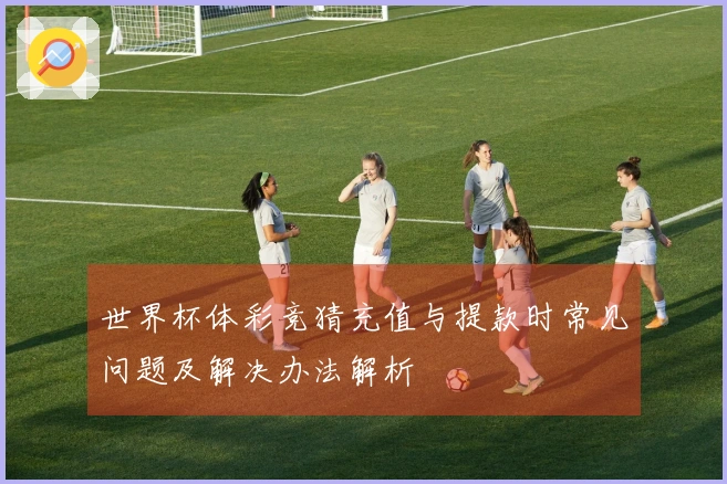 世界杯体彩竞猜充值与提款时常见问题及解决办法解析